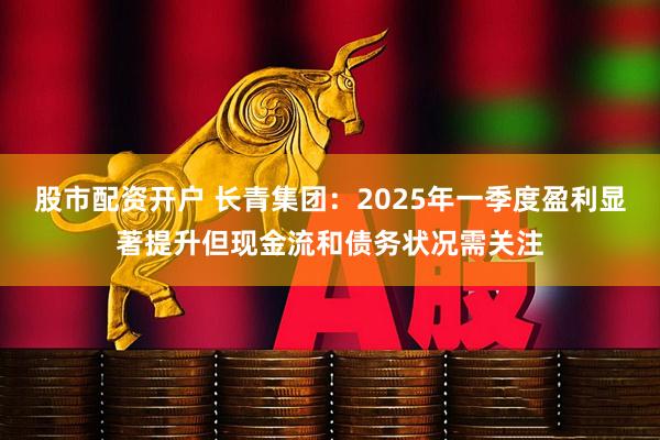 股市配资开户 长青集团：2025年一季度盈利显著提升但现金流和债务状况需关注