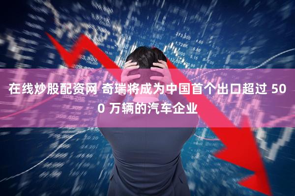 在线炒股配资网 奇瑞将成为中国首个出口超过 500 万辆的汽车企业