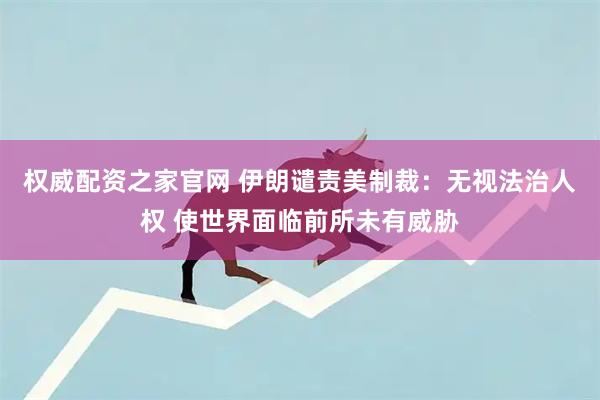 权威配资之家官网 伊朗谴责美制裁：无视法治人权 使世界面临前所未有威胁