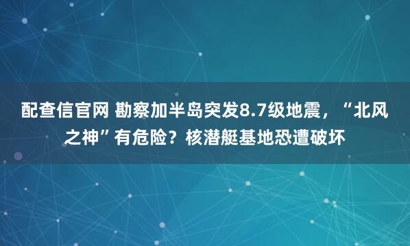 配查信官网 勘察加半岛突发8.7级地震，“北风之神”有危险？核潜艇基地恐遭破坏