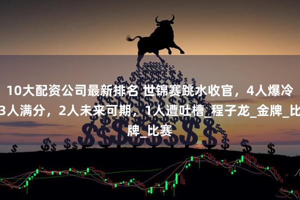 10大配资公司最新排名 世锦赛跳水收官，4人爆冷，3人满分，2人未来可期，1人遭吐槽_程子龙_金牌_比赛