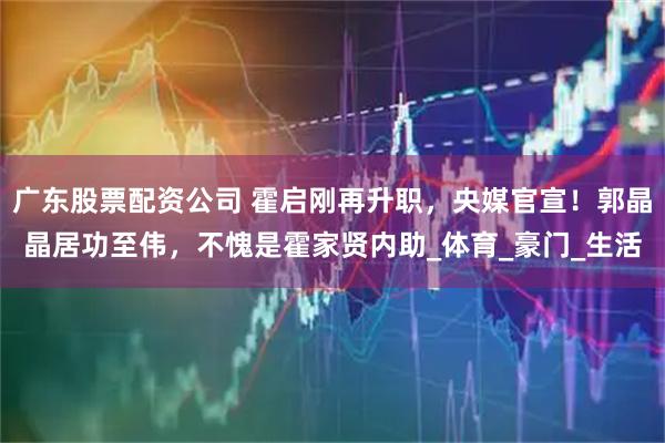 广东股票配资公司 霍启刚再升职，央媒官宣！郭晶晶居功至伟，不愧是霍家贤内助_体育_豪门_生活