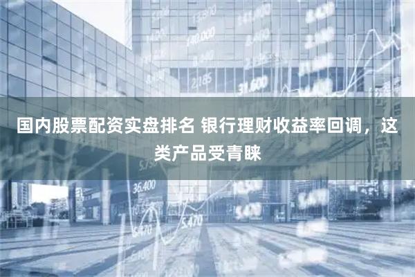 国内股票配资实盘排名 银行理财收益率回调，这类产品受青睐