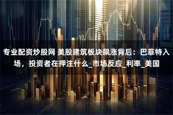 专业配资炒股网 美股建筑板块飙涨背后：巴菲特入场，投资者在押注什么_市场反应_利率_美国