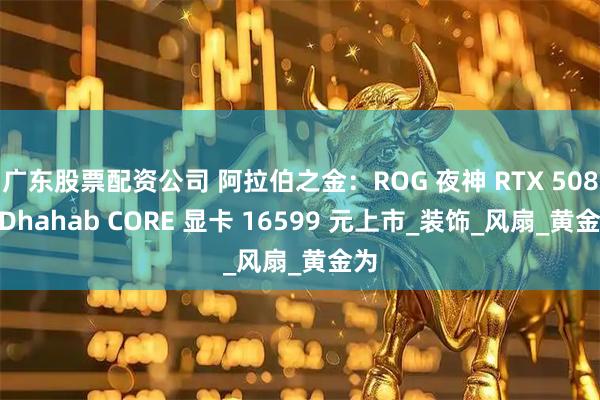广东股票配资公司 阿拉伯之金：ROG 夜神 RTX 5080 Dhahab CORE 显卡 16599 元上市_装饰_风扇_黄金为