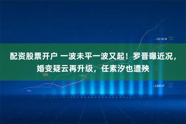 配资股票开户 一波未平一波又起！罗晋曝近况，婚变疑云再升级，任素汐也遭殃